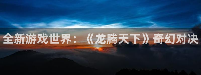 杏运娱乐注册流程：全新游戏世界：《龙腾天下》奇幻对决